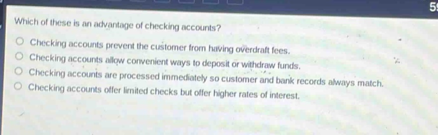 which of these is an advantage of checking accounts? checking accounts prevent the customer from having overdraft fees. checking accounts allow convenient ways to deposit or withdraw funds. checking accounts are processed immediately so customer and bank records always match. checking accounts offer limited checks but offer higher rates of interest.