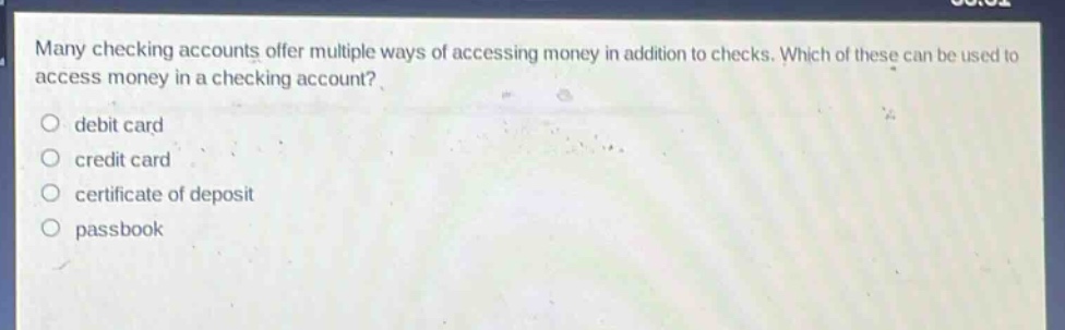 many checking accounts offer multiple ways of accessing money in addition to checks. which of these can be used to access money in a checking account?\n debit card\n credit card\n certificate of deposit\n passbook
