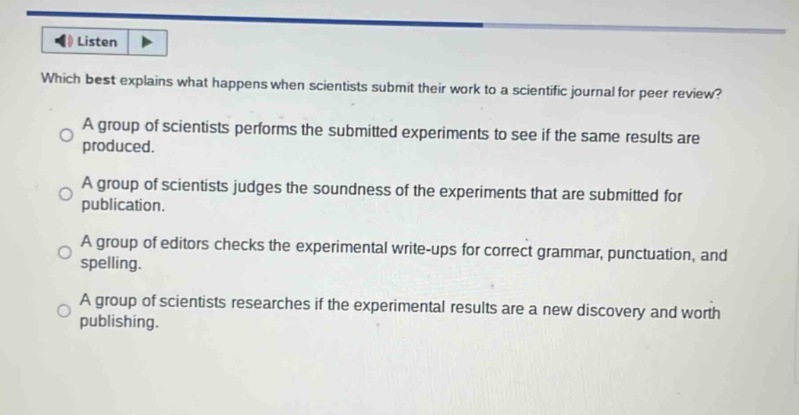 which best explains what happens when scientists submit their work to a scientific journal for peer review? a group of scientists performs the submitted experiments to see if the same results are produced. a group of scientists judges the soundness of the experiments that are submitted for publication. a group of editors checks the experimental write - ups for correct grammar, punctuation, and spelling. a group of scientists researches if the experimental results are a new discovery and worth publishing.