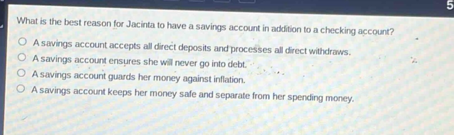 what is the best reason for jacinta to have a savings account in addition to a checking account? a savings account accepts all direct deposits and processes all direct withdrawals. a savings account ensures she will never go into debt. a savings account guards her money against inflation. a savings account keeps her money safe and separate from her spending money.