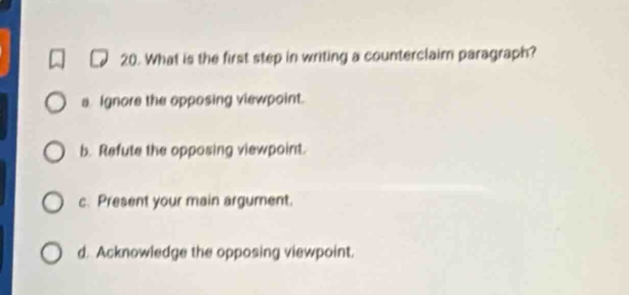 20. what is the first step in writing a counterclaim paragraph? a. ignore the opposing viewpoint. b. refute the opposing viewpoint. c. present your main argument. d. acknowledge the opposing viewpoint.