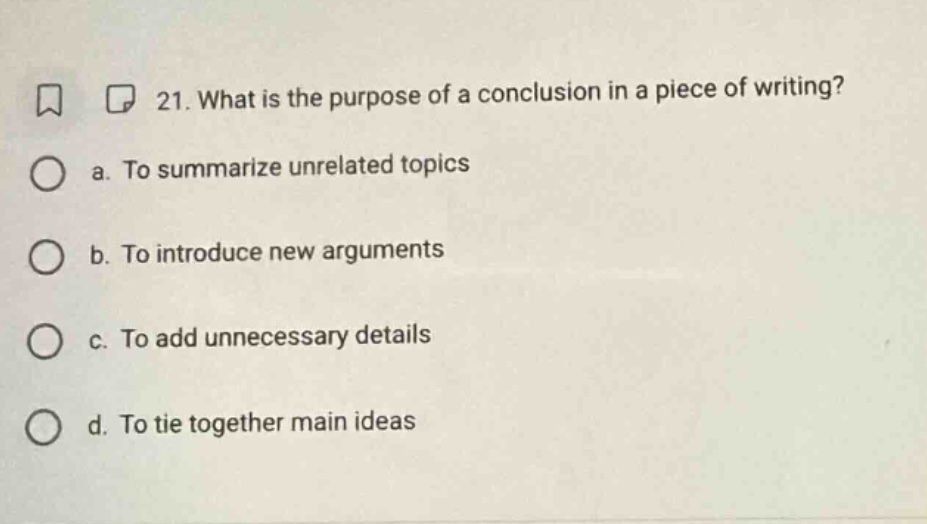 21. what is the purpose of a conclusion in a piece of writing? a. to summarize unrelated topics b. to introduce new arguments c. to add unnecessary details d. to tie together main ideas