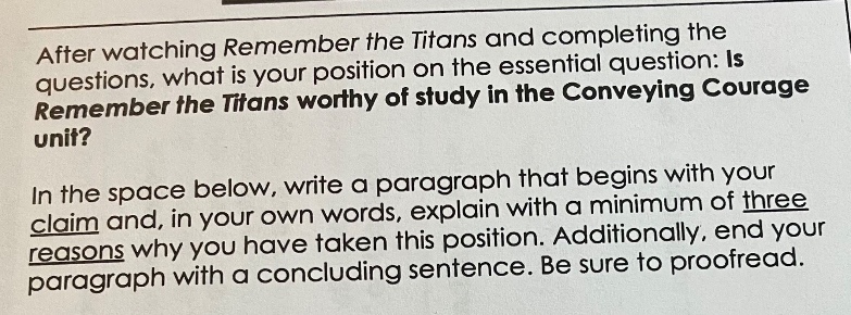 after watching remember the titans and completing the questions, what is your position on the essential question: is remember the titans worthy of study in the conveying courage unit? in the space below, write a paragraph that begins with your claim and, in your own words, explain with a minimum of three reasons why you have taken this position. additionally, end your paragraph with a concluding sentence. be sure to proofread.