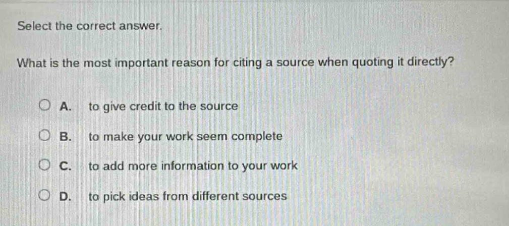 select the correct answer. what is the most important reason for citing a source when quoting it directly? a. to give credit to the source b. to make your work seem complete c. to add more information to your work d. to pick ideas from different sources