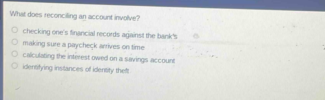 what does reconciling an account involve? checking one’s financial records against the bank’s making sure a paycheck arrives on time calculating the interest owed on a savings account identifying instances of identity theft
