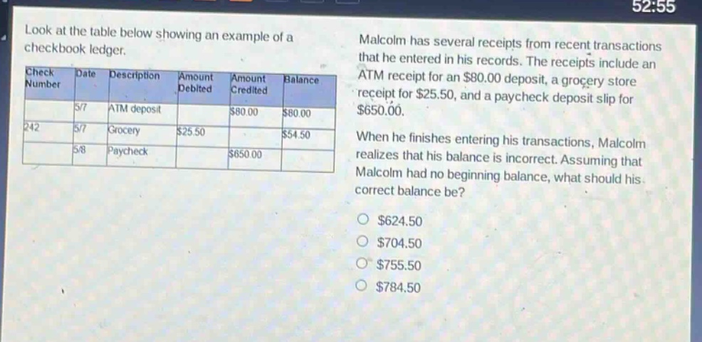 look at the table below showing an example of a checkbook ledger. malcolm has several receipts from recent transactions that he entered in his records. the receipts include an atm receipt for an $80.00 deposit, a grocery store receipt for $25.50, and a paycheck deposit slip for $650.00. when he finishes entering his transactions, malcolm realizes that his balance is incorrect. assuming that malcolm had no beginning balance, what should his correct balance be? check number date description amount debited amount credited balance 57 atm deposit $80.00 $80.00 242 5/7 grocery $25.50 $54.50 58 paycheck $650.00 $624.50 $704.50 $755.50 $784.50