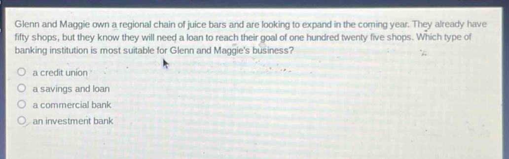 glenn and maggie own a regional chain of juice bars and are looking to expand in the coming year. they already have fifty shops, but they know they will need a loan to reach their goal of one hundred twenty five shops. which type of banking institution is most suitable for glenn and maggies business?\n a credit union\n a savings and loan\n a commercial bank\n an investment bank