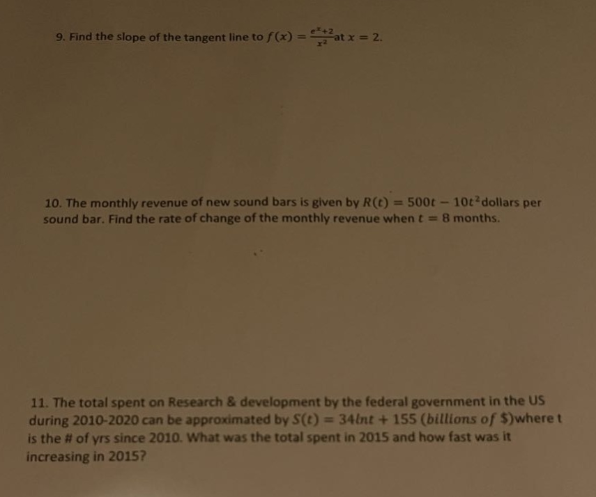 9. find the slope of the tangent line to f(x) = (e^(x + 2))/x^2 at x = 2. 10. the monthly revenue of new sound bars is given by r(t) = 500t - 10t^2 dollars per sound bar. find the rate of change of the monthly revenue when t = 8 months. 11. the total spent on research & development by the federal government in the us during 2010 - 2020 can be approximated by s(t) = 34lnt + 155 (billions of $)where t is the # of yrs since 2010. what was the total spent in 2015 and how fast was it increasing in 2015?