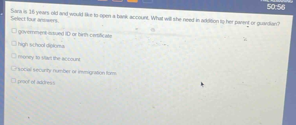 sara is 16 years old and would like to open a bank account. what will she need in addition to her parent or guardian? select four answers. government - issued id or birth certificate high school diploma money to start the account social security number or immigration form proof of address