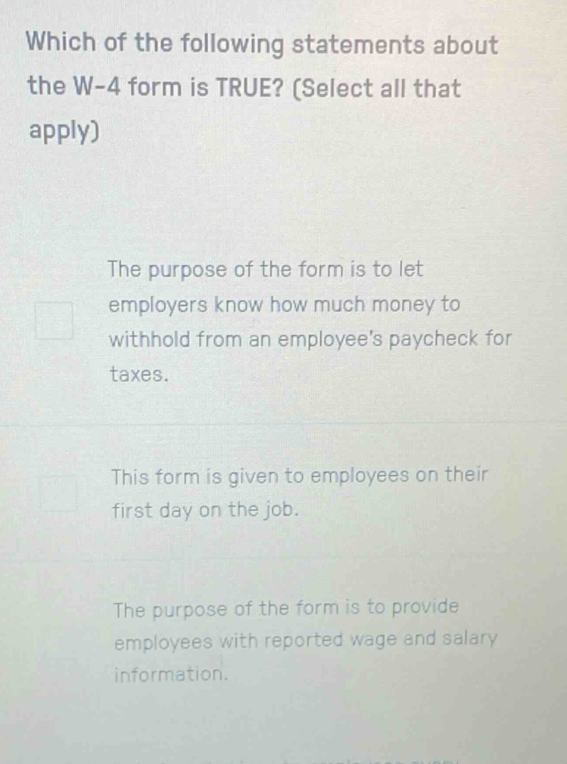which of the following statements about the w - 4 form is true? (select all that apply) the purpose of the form is to let employers know how much money to withhold from an employees paycheck for taxes. this form is given to employees on their first day on the job. the purpose of the form is to provide employees with reported wage and salary information.