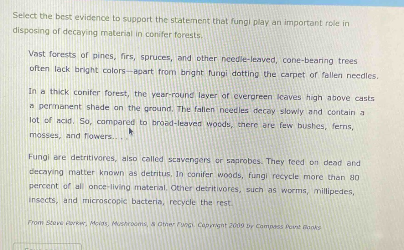 select the best evidence to support the statement that fungi play an important role in disposing of decaying material in conifer forests. vast forests of pines, firs, spruces, and other needle - leaved, cone - bearing trees often lack bright colors—apart from bright fungi dotting the carpet of fallen needles. in a thick conifer forest, the year - round layer of evergreen leaves high above casts a permanent shade on the ground. the fallen needles decay slowly and contain a lot of acid. so, compared to broad - leaved woods, there are few bushes, ferns, mosses, and flowers... fungi are detritivores, also called scavengers or saprobes. they feed on dead and decaying matter known as detritus. in conifer woods, fungi recycle more than 80 percent of all once - living material. other detritivores, such as worms, millipedes, insects, and microscopic bacteria, recycle the rest. from steve parker, molds, mushrooms, & other fungi. copyright 2009 by compass point books