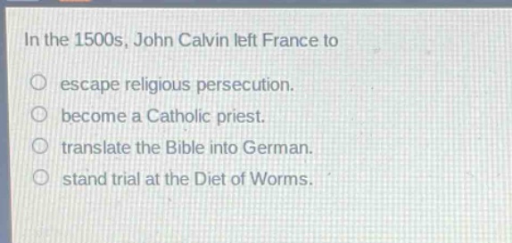 in the 1500s, john calvin left france to\no escape religious persecution.\no become a catholic priest.\no translate the bible into german.\no stand trial at the diet of worms.