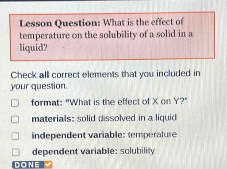 lesson question: what is the effect of temperature on the solubility of a solid in a liquid? check all correct elements that you included in your question. format: \what is the effect of x on y?\ materials: solid dissolved in a liquid independent variable: temperature dependent variable: solubility done