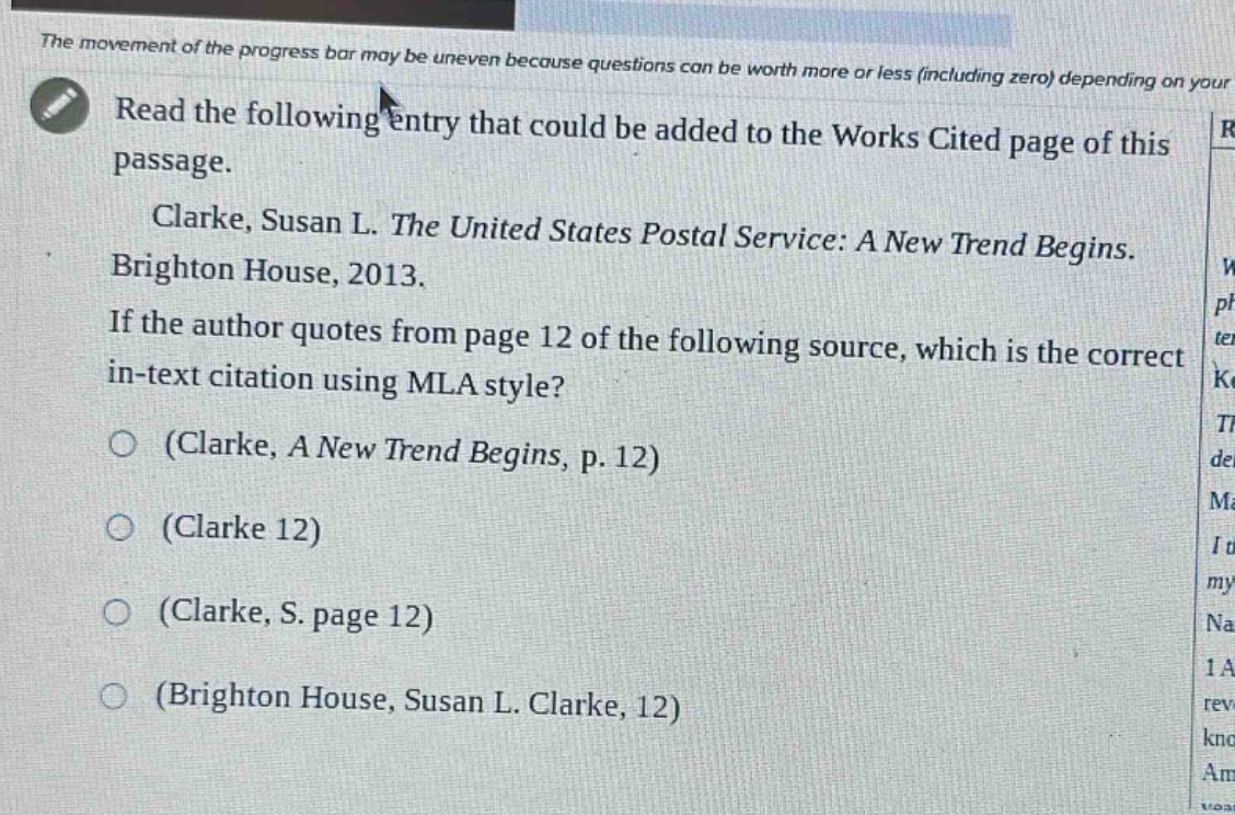 the movement of the progress bar may be uneven because questions can be worth more or less (including zero) depending on your read the following entry that could be added to the works cited page of this passage. clarke, susan l. the united states postal service: a new trend begins. brighton house, 2013. if the author quotes from page 12 of the following source, which is the correct in - text citation using mla style? (clarke, a new trend begins, p. 12) (clarke 12) (clarke, s. page 12) (brighton house, susan l. clarke, 12)