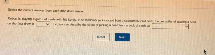 select the correct answer from each drop - down menu. robert is playing a game of cards with his family. if he randomly picks a card from a standard 52 - card deck, the probability of drawing a heart on the first draw is. so, we can describe the event of picking a heart from a deck of cards as