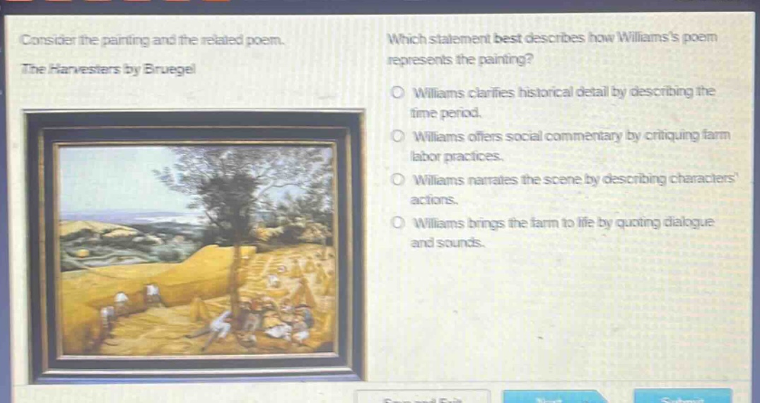 consider the painting and the related poem. the harvesters by bruegel. which statement best describes how williamss poem represents the painting? williams clarifies historical detail by describing the time period. williams offers social commentary by critiquing farm labor practices. williams narrates the scene by describing characters actions. williams brings the farm to life by quoting dialogue and sounds.