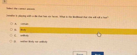 select the correct answer. jennifer is playing with a die that has six faces. what is the likelihood that she will roll a four? a. certain b. likely c. unlikely d. neither likely nor unlikely