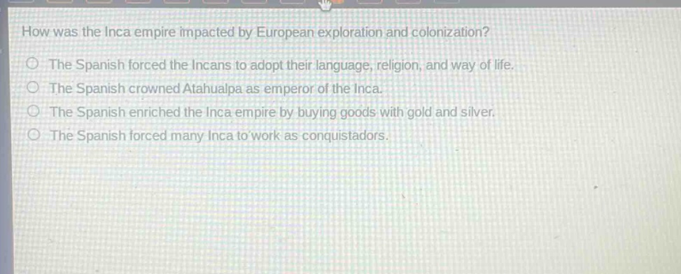 how was the inca empire impacted by european exploration and colonization?\nthe spanish forced the incans to adopt their language, religion, and way of life.\nthe spanish crowned atahualpa as emperor of the inca.\nthe spanish enriched the inca empire by buying goods with gold and silver.\nthe spanish forced many inca to work as conquistadors.