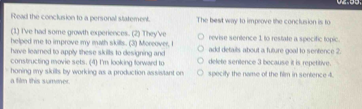 read the conclusion to a personal statement. (1) ive had some growth experiences. (2) theyve helped me to improve my math skills. (3) moreover, i have learned to apply these skills to designing and constructing movie sets. (4) im looking forward to honing my skills by working as a production assistant on a film this summer. the best way to improve the conclusion is to revise sentence 1 to restate a specific topic. add details about a future goal to sentence 2. delete sentence 3 because it is repetitive. specify the name of the film in sentence 4.