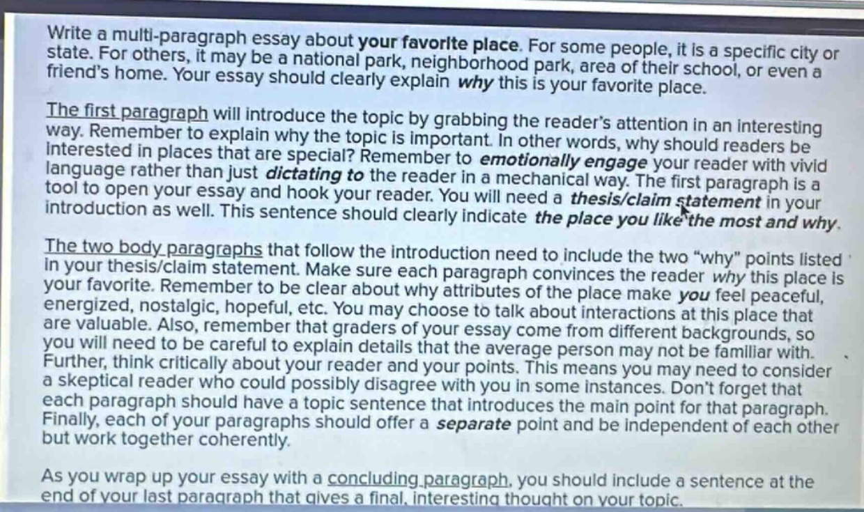 write a multi - paragraph essay about your favorite place. for some people, it is a specific city or state. for others, it may be a national park, neighborhood park, area of their school, or even a friends home. your essay should clearly explain why this is your favorite place. the first paragraph will introduce the topic by grabbing the readers attention in an interesting way. remember to explain why the topic is important. in other words, why should readers be interested in places that are special? remember to emotionally engage your reader with vivid language rather than just dictating to the reader in a mechanical way. the first paragraph is a tool to open your essay and hook your reader. you will need a thesis/claim statement in your introduction as well. this sentence should clearly indicate the place you like the most and why. the two body paragraphs that follow the introduction need to include the two “why” points listed in your thesis/claim statement. make sure each paragraph convinces the reader why this place is your favorite. remember to be clear about why attributes of the place make you feel peaceful, energized, nostalgic, hopeful, etc. you may choose to talk about interactions at this place that are valuable. also, remember that graders of your essay come from different backgrounds, so you will need to be careful to explain details that the average person may not be familiar with. further, think critically about your reader and your points. this means you need to consider a skeptical reader who could possibly disagree with you in some instances. dont forget that each paragraph should have a topic sentence that introduces the main point for that paragraph. finally, each of your paragraphs should offer a separate point and be independent of each other but work together coherently. as you wrap up your essay with a concluding paragraph, you should include a sentence at the end of your last paragraph that gives a final, interesting thought on your topic.