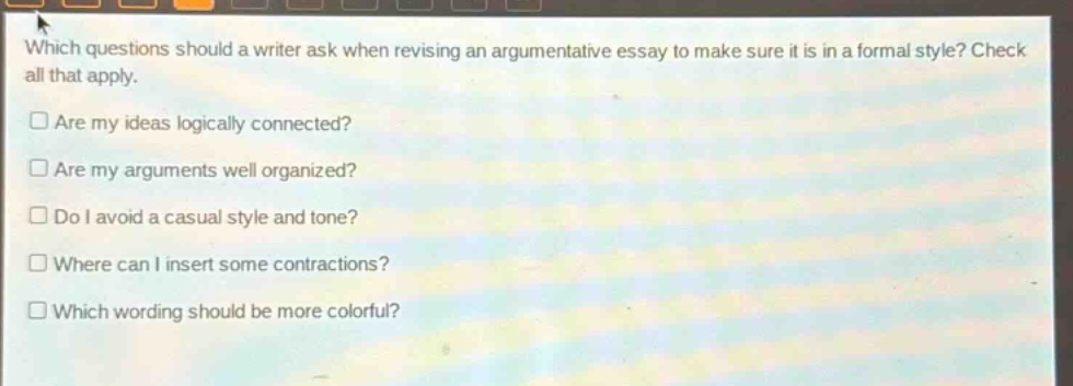 which questions should a writer ask when revising an argumentative essay to make sure it is in a formal style? check all that apply. are my ideas logically connected? are my arguments well organized? do i avoid a casual style and tone? where can i insert some contractions? which wording should be more colorful?