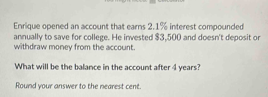 enrique opened an account that earns 2.1% interest compounded annually to save for college. he invested $3,500 and doesnt deposit or withdraw money from the account. what will be the balance in the account after 4 years? round your answer to the nearest cent.