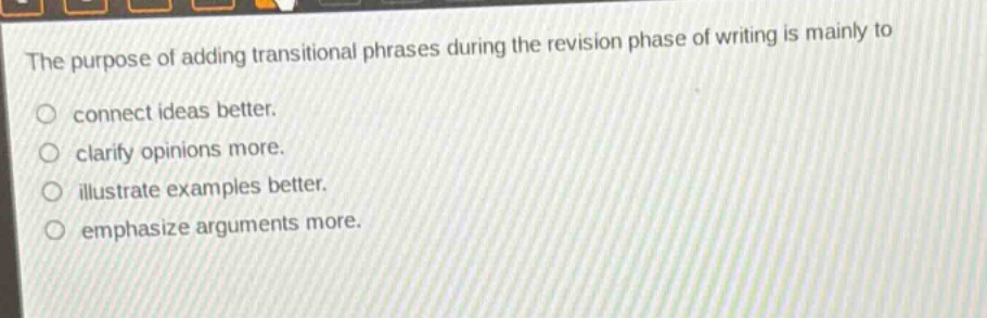 the purpose of adding transitional phrases during the revision phase of writing is mainly to connect ideas better. clarify opinions more. illustrate examples better. emphasize arguments more.