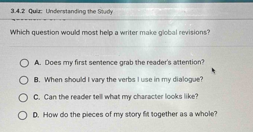 3.4.2 quiz: understanding the study\nwhich question would most help a writer make global revisions?\na. does my first sentence grab the readers attention?\nb. when should i vary the verbs i use in my dialogue?\nc. can the reader tell what my character looks like?\nd. how do the pieces of my story fit together as a whole?