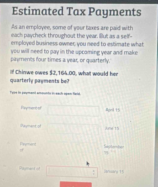 estimated tax payments\nas an employee, some of your taxes are paid with each paycheck throughout the year. but as a self - employed business owner, you need to estimate what you will need to pay in the upcoming year and make payments four times a year, or quarterly.\nif chinwe owes $2,164.00, what would her quarterly payments be?\ntype in payment amounts in each open field.\npayment of april 15\npayment of june 15\npayment of september 15\npayment of january 15