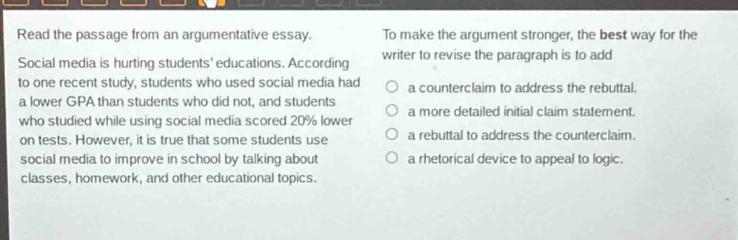 read the passage from an argumentative essay. social media is hurting students’ educations. according to one recent study, students who used social media had a lower gpa than students who did not, and students who studied while using social media scored 20% lower on tests. however, it is true that some students use social media to improve in school by talking about classes, homework, and other educational topics. to make the argument stronger, the best way for the writer to revise the paragraph is to add a counterclaim to address the rebuttal. a more detailed initial claim statement. a rebuttal to address the counterclaim. a rhetorical device to appeal to logic.