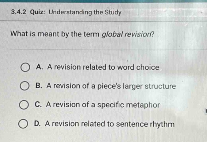 3.4.2 quiz: understanding the study\nwhat is meant by the term global revision?\na. a revision related to word choice\nb. a revision of a pieces larger structure\nc. a revision of a specific metaphor\nd. a revision related to sentence rhythm