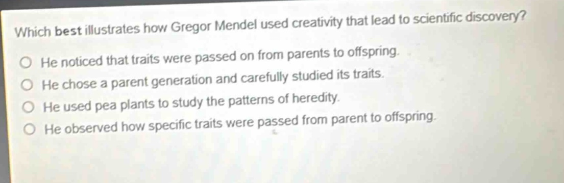which best illustrates how gregor mendel used creativity that lead to scientific discovery? he noticed that traits were passed on from parents to offspring. he chose a parent generation and carefully studied its traits. he used pea plants to study the patterns of heredity. he observed how specific traits were passed from parent to offspring.