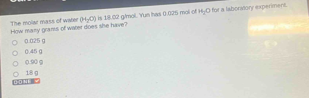 the molar mass of water (h2o) is 18.02 g/mol. yun has 0.025 mol of h2o for a laboratory experiment. how many grams of water does she have? 0.025 g 0.45 g 0.90 g 18 g done