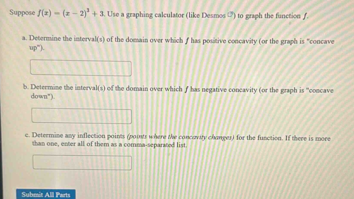 suppose f(x)=(x - 2)^3+3. use a graphing calculator (like desmos ) to graph the function f. a. determine the interval(s) of the domain over which f has positive concavity (or the graph is \concave up\). b. determine the interval(s) of the domain over which f has negative concavity (or the graph is \concave down\). c. determine any inflection points (points where the concavity changes) for the function. if there is more than one, enter all of them as a comma - separated list. submit all parts