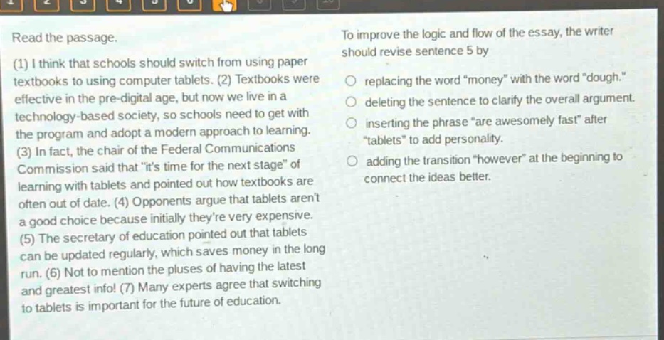 read the passage. (1) i think that schools should switch from using paper textbooks to using computer tablets. (2) textbooks were effective in the pre - digital age, but now we live in a technology - based society, so schools need to get with the program and adopt a modern approach to learning. (3) in fact, the chair of the federal communications commission said that \its time for the next stage\ of learning with tablets and pointed out how textbooks are often out of date. (4) opponents argue that tablets arent a good choice because initially theyre very expensive. (5) the secretary of education pointed out that tablets can be updated regularly, which saves money in the long run. (6) not to mention the pluses of having the latest and greatest info! (7) many experts agree that switching to tablets is important for the future of education. to improve the logic and flow of the essay, the writer should revise sentence 5 by replacing the word \money\ with the word \dough.\ deleting the sentence to clarify the overall argument. inserting the phrase \are awesomely fast\ after \tablets\ to add personality. adding the transition \however\ at the beginning to connect the ideas better.