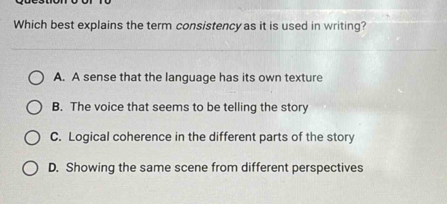 which best explains the term consistency as it is used in writing? a. a sense that the language has its own texture b. the voice that seems to be telling the story c. logical coherence in the different parts of the story d. showing the same scene from different perspectives