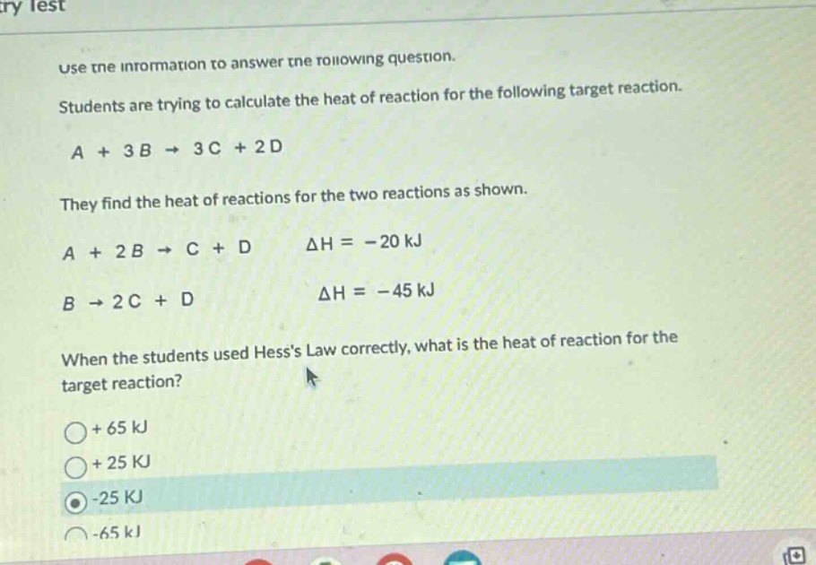 use the information to answer the following question. students are trying to calculate the heat of reaction for the following target reaction. a + 3b → 3c + 2d they find the heat of reactions for the two reactions as shown. a + 2b → c + d δh = -20 kj b → 2c + d δh = -45 kj when the students used hesss law correctly, what is the heat of reaction for the target reaction? + 65 kj + 25 kj -25 kj -65 kj