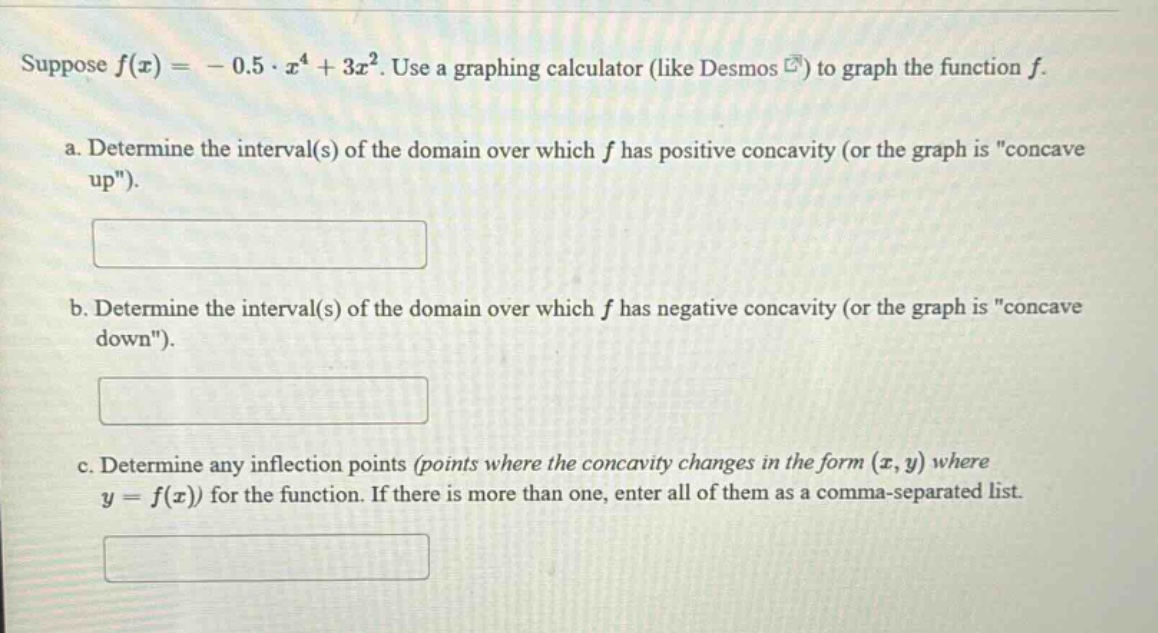 suppose f(x)= - 0.5·x⁴ + 3x². use a graphing calculator (like desmos ) to graph the function f. a. determine the interval(s) of the domain over which f has positive concavity (or the graph is \concave up\). b. determine the interval(s) of the domain over which f has negative concavity (or the graph is \concave down\). c. determine any inflection points (points where the concavity changes in the form (x,y) where y = f(x)) for the function. if there is more than one, enter all of them as a comma - separated list.