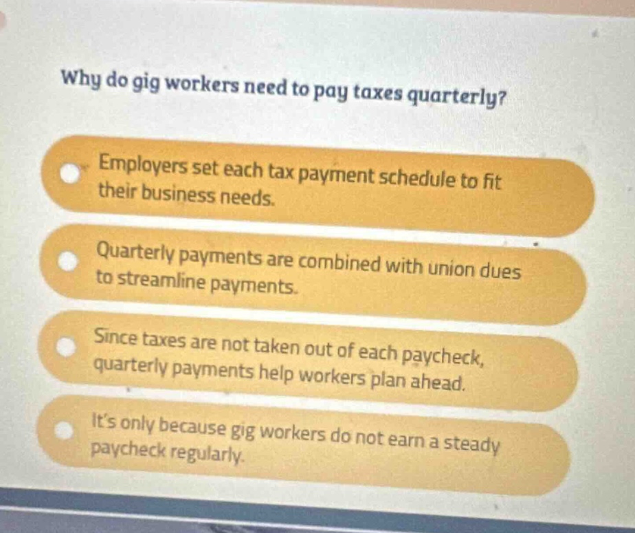why do gig workers need to pay taxes quarterly? employers set each tax payment schedule to fit their business needs. quarterly payments are combined with union dues to streamline payments. since taxes are not taken out of each paycheck, quarterly payments help workers plan ahead. its only because gig workers do not earn a steady paycheck regularly.