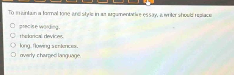 to maintain a formal tone and style in an argumentative essay, a writer should replace\nprecise wording.\nrhetorical devices.\nlong, flowing sentences.\noverly charged language.