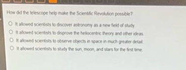 how did the telescope help make the scientific revolution possible?\nit allowed scientists to discover astronomy as a new field of study.\nit allowed scientists to disprove the heliocentric theory and other ideas.\nit allowed scientists to observe objects in space in much greater detail.\nit allowed scientists to study the sun, moon, and stars for the first time.