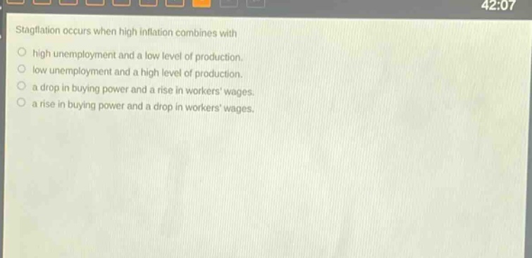 stagflation occurs when high inflation combines with\no high unemployment and a low level of production.\no low unemployment and a high level of production.\no a drop in buying power and a rise in workers wages.\no a rise in buying power and a drop in workers wages.