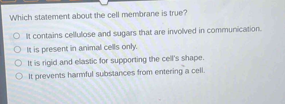 which statement about the cell membrane is true? it contains cellulose and sugars that are involved in communication. it is present in animal cells only. it is rigid and elastic for supporting the cells shape. it prevents harmful substances from entering a cell.