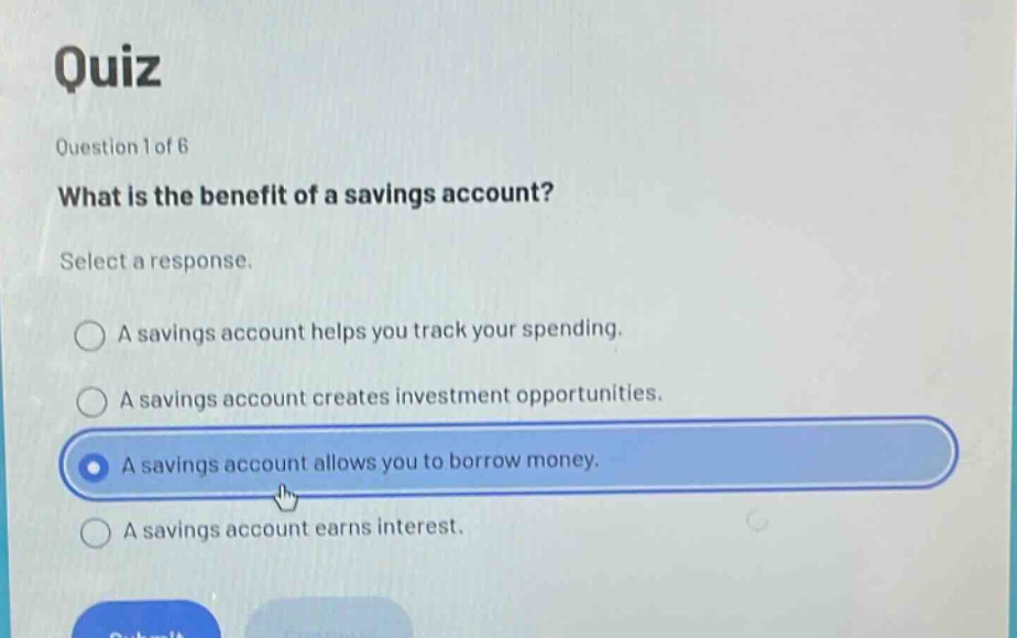 quiz\nquestion 1 of 6\nwhat is the benefit of a savings account?\nselect a response.\na savings account helps you track your spending.\na savings account creates investment opportunities.\na savings account allows you to borrow money.\na savings account earns interest.