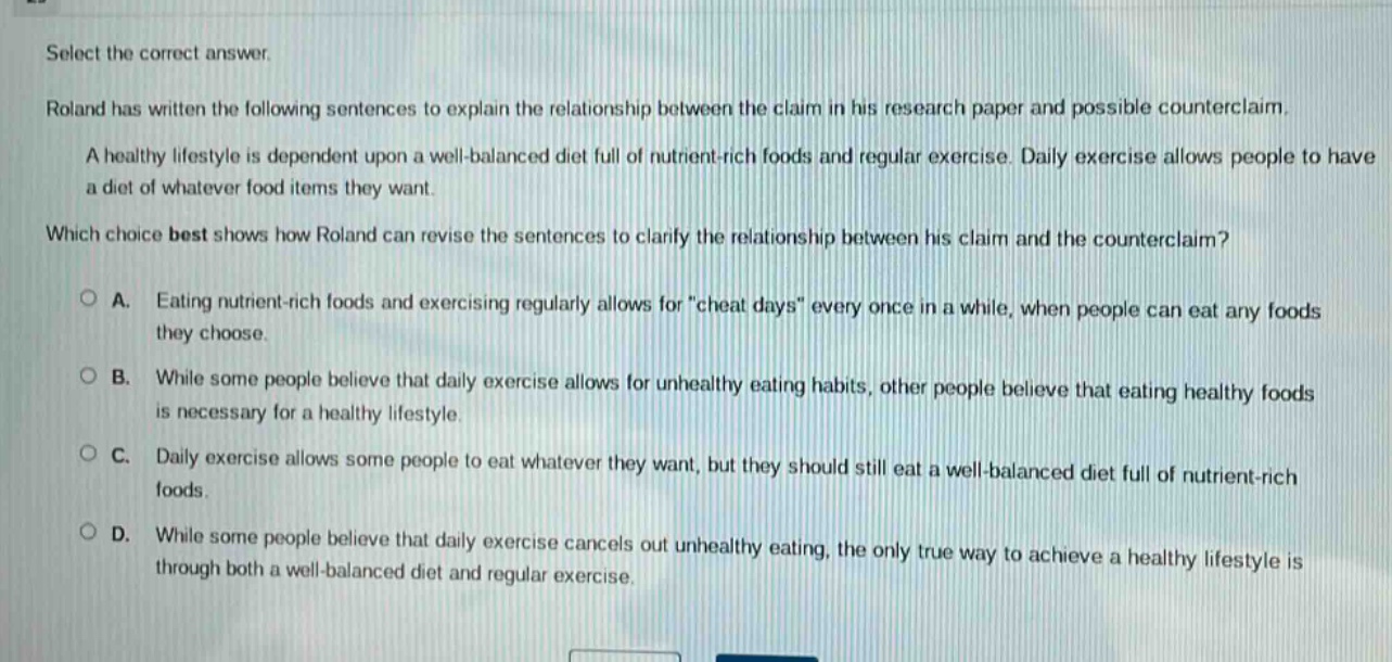 select the correct answer. roland has written the following sentences to explain the relationship between the claim in his research paper and possible counterclaim. a healthy lifestyle is dependent upon a well - balanced diet full of nutrient - rich foods and regular exercise. daily exercise allows people to have a diet of whatever food items they want. which choice best shows how roland can revise the sentences to clarify the relationship between his claim and the counterclaim? a. eating nutrient - rich foods and exercising regularly allows for \cheat days\ every once in a while, when people can eat any foods they choose. b. while some people believe that daily exercise allows for unhealthy eating habits, other people believe that eating healthy foods is necessary for a healthy lifestyle. c. daily exercise allows some people to eat whatever they want, but they should still eat a well - balanced diet full of nutrient - rich foods. d. while some people believe that daily exercise cancels out unhealthy eating, the only true way to achieve a healthy lifestyle is through both a well - balanced diet and regular exercise.
