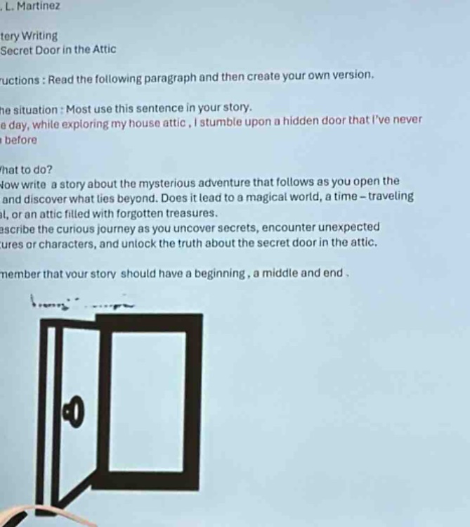 l. martinez\nmystery writing\nsecret door in the attic\ninstructions: read the following paragraph and then create your own version.\nthe situation: most use this sentence in your story.\none day, while exploring my house attic, i stumble upon a hidden door that ive never seen before.\nwhat to do?\nnow write a story about the mysterious adventure that follows as you open the door and discover what lies beyond. does it lead to a magical world, a time - traveling portal, or an attic filled with forgotten treasures.\ndescribe the curious journey as you uncover secrets, encounter unexpected creatures or characters, and unlock the truth about the secret door in the attic.\nremember that your story should have a beginning, a middle and end.