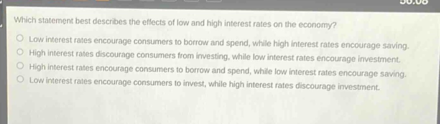 which statement best describes the effects of low and high interest rates on the economy?\nlow interest rates encourage consumers to borrow and spend, while high interest rates encourage saving.\nhigh interest rates discourage consumers from investing, while low interest rates encourage investment.\nhigh interest rates encourage consumers to borrow and spend, while low interest rates encourage saving.\nlow interest rates encourage consumers to invest, while high interest rates discourage investment.