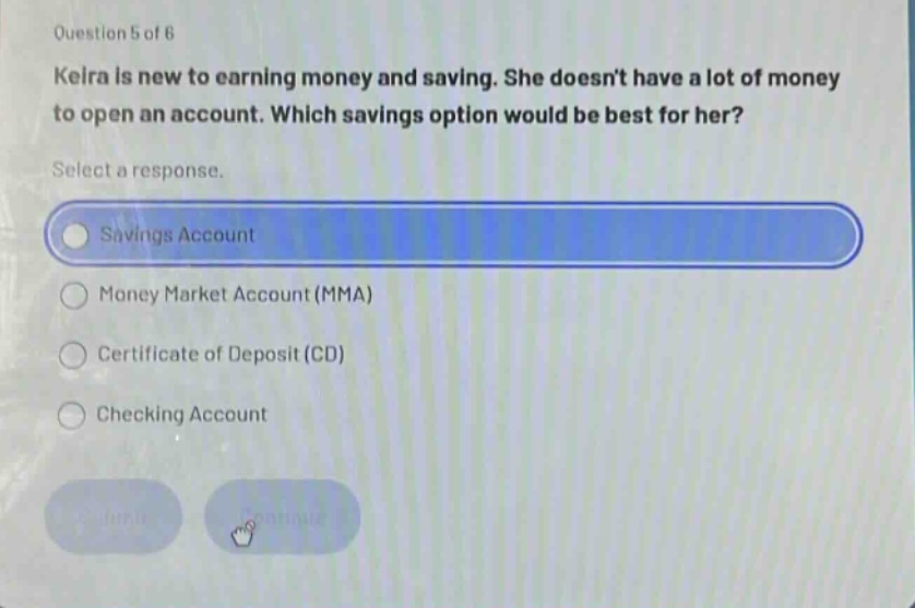 question 5 of 6\nkelra is new to earning money and saving. she doesnt have a lot of money to open an account. which savings option would be best for her?\nselect a response.\nsavings account\nmoney market account (mma)\ncertificate of deposit (cd)\nchecking account