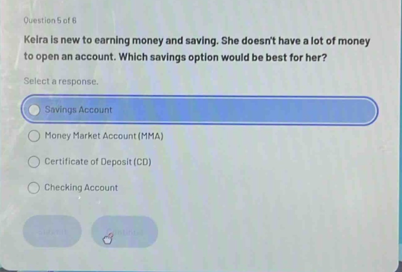 question 5 of 6 keira is new to earning money and saving. she doesnt have a lot of money to open an account. which savings option would be best for her? select a response. savings account money market account (mma) certificate of deposit (cd) checking account
