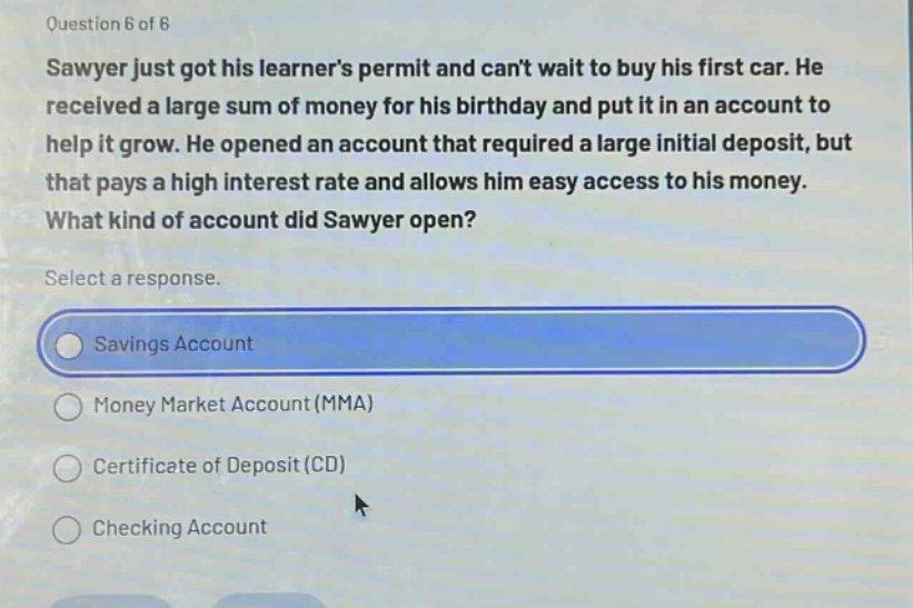 question 6 of 6 sawyer just got his learners permit and cant wait to buy his first car. he received a large sum of money for his birthday and put it in an account to help it grow. he opened an account that required a large initial deposit, but that pays a high interest rate and allows him easy access to his money. what kind of account did sawyer open? select a response. savings account money market account (mma) certificate of deposit (cd) checking account